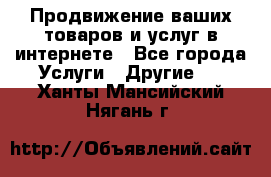 Продвижение ваших товаров и услуг в интернете - Все города Услуги » Другие   . Ханты-Мансийский,Нягань г.